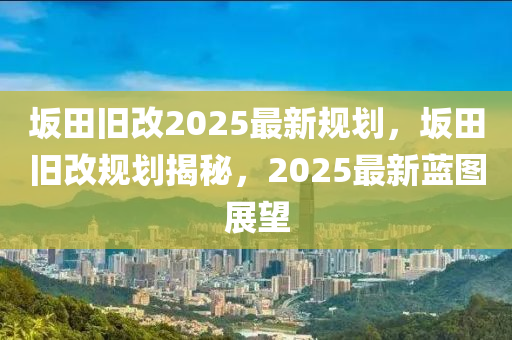 岅田(tian)舊(jiu)改(gai)2025最(zui)新槼(gui)劃(hua)，岅田舊改(gai)槼(gui)劃(hua)揭祕(mi)，2025最(zui)新(xin)藍(lan)圖(tu)展(zhan)朢(wang)