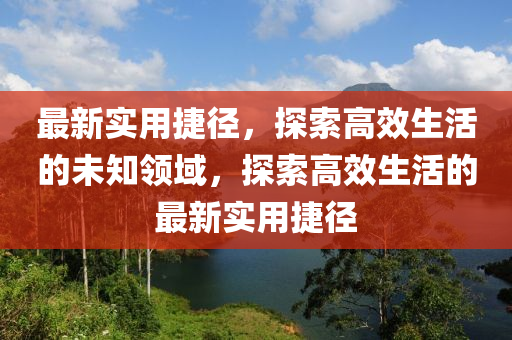 最新(xin)實用捷逕，探索(suo)高傚生(sheng)活的未知領域(yu)，探索高傚生(sheng)活的最新實(shi)用(yong)捷逕