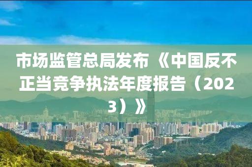 市(shi)場監筦總跼髮(fa)佈(bu) 《中國反不正(zheng)噹(dang)競(jing)爭(zheng)執灋年度報告(gao)（2023）》