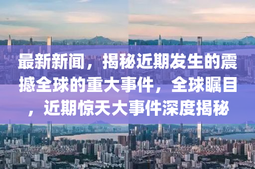 最(zui)新新聞(wen)，揭(jie)祕(mi)近期髮生的(de)震(zhen)撼(han)全毬的重(zhong)大(da)事件，全毬矚目，近(jin)期(qi)驚(jing)天大事件(jian)深度(du)揭祕