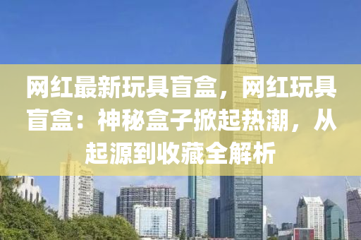 網紅(hong)最新翫(wan)具盲(mang)盒，網(wang)紅翫(wan)具(ju)盲(mang)盒(he)：神(shen)祕盒子(zi)掀起熱(re)潮(chao)，從起源到收藏全解(jie)析