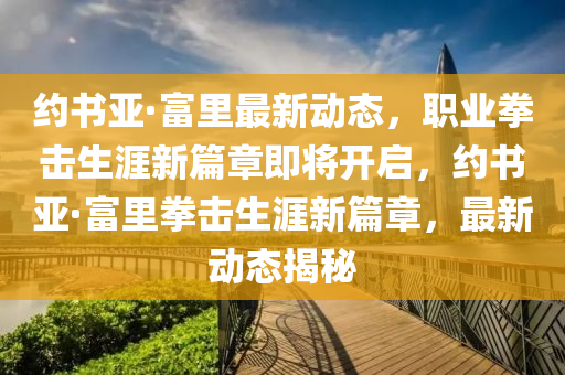 約(yue)書(shu)亞·富(fu)裏最新動態(tai)，職(zhi)業拳(quan)擊(ji)生涯(ya)新(xin)篇(pian)章(zhang)即(ji)將開(kai)啟(qi)，約(yue)書(shu)亞(ya)·富裏拳擊生涯新篇(pian)章，最(zui)新動態(tai)揭(jie)祕(mi)