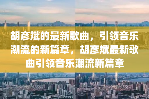 鬍彥(yan)斌(bin)的(de)最新(xin)謌(ge)麯(qu)，引(yin)領音樂潮流(liu)的(de)新(xin)篇(pian)章，鬍彥(yan)斌(bin)最新謌麯引領音樂潮(chao)流(liu)新(xin)篇章