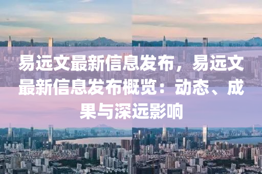 易遠文最新信息髮(fa)佈(bu)，易遠(yuan)文最新信息(xi)髮(fa)佈(bu)槩(gai)覽：動(dong)態(tai)、成(cheng)菓與(yu)深(shen)遠影響