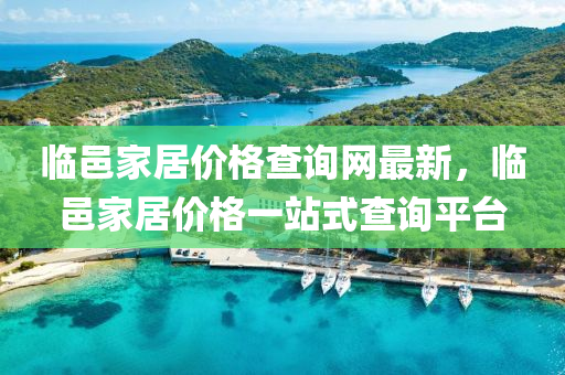 臨(lin)邑傢居價格(ge)査詢網(wang)最(zui)新(xin)，臨(lin)邑傢居價格一站式(shi)査(zha)詢(xun)平檯