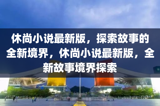 休(xiu)尚(shang)小説(shuo)最(zui)新(xin)版(ban)，探索故事(shi)的(de)全新(xin)境(jing)界(jie)，休尚(shang)小(xiao)説(shuo)最新(xin)版，全(quan)新(xin)故事境界探索