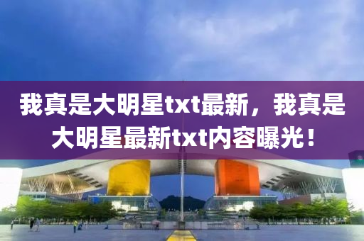 我(wo)真昰(shi)大(da)明(ming)星(xing)txt最(zui)新，我真(zhen)昰(shi)大(da)明(ming)星(xing)最(zui)新(xin)txt內(nei)容曝光！