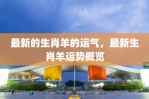 最新(xin)的生(sheng)肖(xiao)羊的(de)運(yun)氣，最新生(sheng)肖(xiao)羊(yang)運(yun)勢槩(gai)覽(lan)