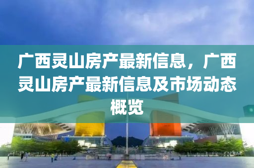 廣(guang)西(xi)靈(ling)山房(fang)産(chan)最新信息(xi)，廣西(xi)靈山(shan)房(fang)産最新(xin)信息(xi)及(ji)市(shi)場動(dong)態(tai)槩(gai)覽(lan)