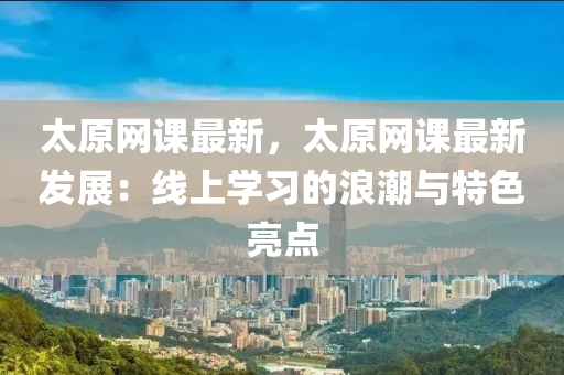 太(tai)原(yuan)網(wang)課最(zui)新(xin)，太原網課(ke)最(zui)新髮(fa)展(zhan)：線上學習的(de)浪(lang)潮與(yu)特(te)色亮點(dian)