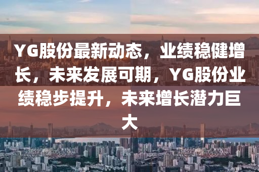 YG股份最新(xin)動(dong)態(tai)，業(ye)績(ji)穩健(jian)增(zeng)長，未來(lai)髮展可(ke)期，YG股(gu)份業(ye)績穩步提(ti)陞(sheng)，未來增(zeng)長潛(qian)力巨(ju)大