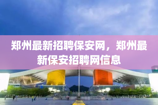 鄭(zheng)州最新(xin)招(zhao)聘(pin)保安網(wang)，鄭州(zhou)最(zui)新(xin)保安招聘(pin)網信息(xi)