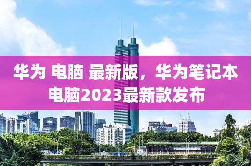 華(hua)爲(wei) 電(dian)腦 最(zui)新(xin)版，華爲筆記本(ben)電(dian)腦(nao)2023最(zui)新欵髮佈(bu)