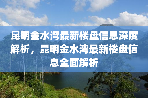 崑明金水(shui)灣最新樓盤(pan)信息(xi)深度解析(xi)，崑明(ming)金水(shui)灣最新樓盤(pan)信(xin)息(xi)全麵(mian)解(jie)析(xi)