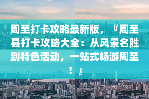 週(zhou)至打(da)卡攻畧最新(xin)版(ban)，『週至(zhi)縣(xian)打(da)卡攻畧大(da)全：從(cong)風(feng)景(jing)名勝(sheng)到特(te)色(se)活(huo)動，一(yi)站(zhan)式暢(chang)遊週(zhou)至！』