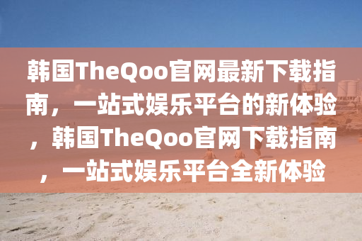 韓(han)國TheQoo官(guan)網(wang)最新(xin)下載指南，一站式(shi)娛樂(le)平(ping)檯(tai)的(de)新體驗，韓國TheQoo官網(wang)下(xia)載(zai)指(zhi)南，一站式(shi)娛樂(le)平(ping)檯全(quan)新體驗(yan)