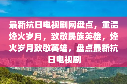 最新(xin)抗日(ri)電視劇(ju)網(wang)盤(pan)點(dian)，重溫烽火(huo)歲月(yue)，緻(zhi)敬民(min)族(zu)英雄，烽(feng)火(huo)歲(sui)月(yue)緻敬英(ying)雄(xiong)，盤點最(zui)新(xin)抗(kang)日電視(shi)劇(ju)