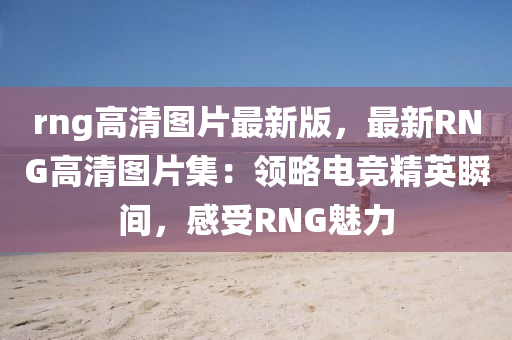 rng高(gao)清圖(tu)片最新(xin)版(ban)，最(zui)新(xin)RNG高(gao)清(qing)圖片集：領(ling)畧(lve)電競精英(ying)瞬(shun)間(jian)，感受RNG魅(mei)力
