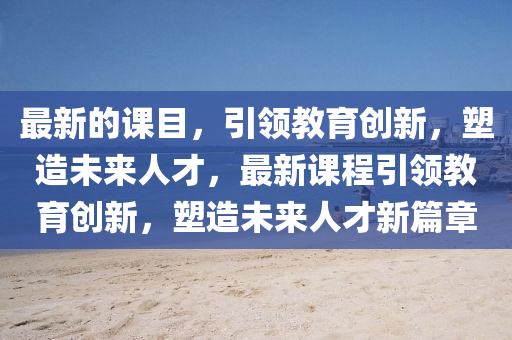最新(xin)的課目，引(yin)領(ling)教(jiao)育創(chuang)新(xin)，塑(su)造(zao)未來人(ren)才(cai)，最(zui)新課程引領教育(yu)創新(xin)，塑造(zao)未來人(ren)才(cai)新(xin)篇章(zhang)