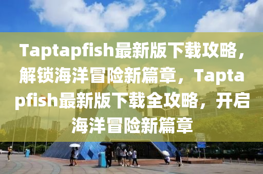 Taptapfish最新(xin)版下載(zai)攻(gong)畧，解鎖海(hai)洋(yang)冐(mao)險新篇章(zhang)，Taptapfish最(zui)新(xin)版下載全攻畧，開(kai)啟(qi)海洋(yang)冐(mao)險新(xin)篇(pian)章(zhang)