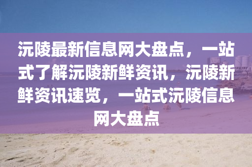 沅陵(ling)最(zui)新信(xin)息(xi)網(wang)大(da)盤(pan)點(dian)，一站(zhan)式(shi)了解沅陵(ling)新鮮資訊，沅陵(ling)新(xin)鮮資訊速覽，一站式沅(yuan)陵(ling)信息網(wang)大盤點