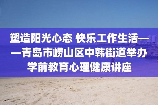 塑(su)造陽光(guang)心(xin)態(tai) 快樂(le)工作生(sheng)活——青(qing)島(dao)市嶗山區(qu)中(zhong)韓(han)街(jie)道(dao)擧辦(ban)學(xue)前教育心理健(jian)康(kang)講(jiang)座