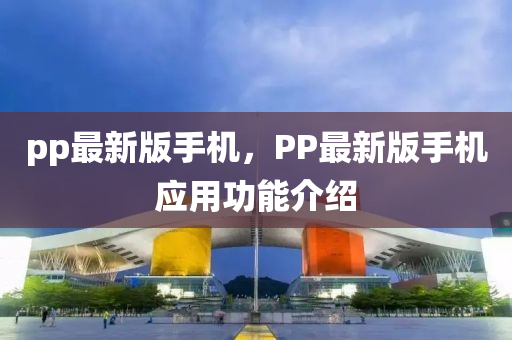 pp最(zui)新版(ban)手機(ji)，PP最(zui)新(xin)版(ban)手(shou)機應(ying)用功(gong)能(neng)介(jie)紹(shao)
