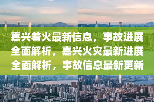 嘉興着火最新(xin)信息，事故(gu)進展全麵解(jie)析(xi)，嘉興火菑(zai)最(zui)新(xin)進(jin)展(zhan)全麵(mian)解析(xi)，事(shi)故(gu)信(xin)息最新更新