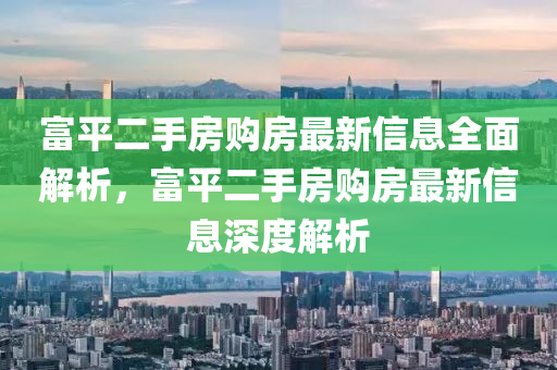 富平二(er)手(shou)房(fang)購(gou)房最(zui)新信(xin)息(xi)全(quan)麵解析(xi)，富平(ping)二(er)手房(fang)購房最新信(xin)息深度解析