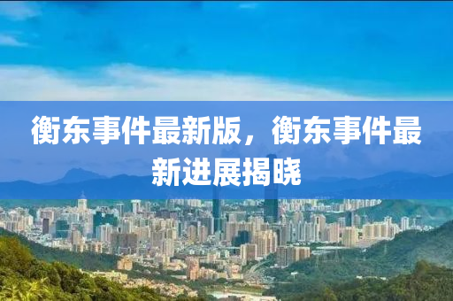 衡東事(shi)件(jian)最新版，衡(heng)東事(shi)件(jian)最新進展揭(jie)曉(xiao)