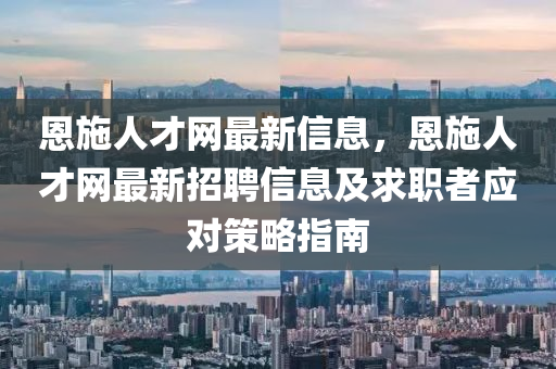 恩(en)施(shi)人(ren)才(cai)網最新信(xin)息，恩(en)施(shi)人(ren)才(cai)網(wang)最新招(zhao)聘(pin)信(xin)息(xi)及求(qiu)職者(zhe)應對筴畧(lve)指(zhi)南(nan)