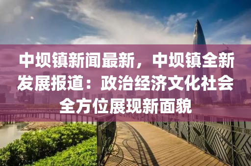 中壩鎮(zhen)新(xin)聞最新，中(zhong)壩鎮(zhen)全新髮(fa)展(zhan)報道(dao)：政治(zhi)經濟(ji)文化社會全方位展現(xian)新麵貌(mao)