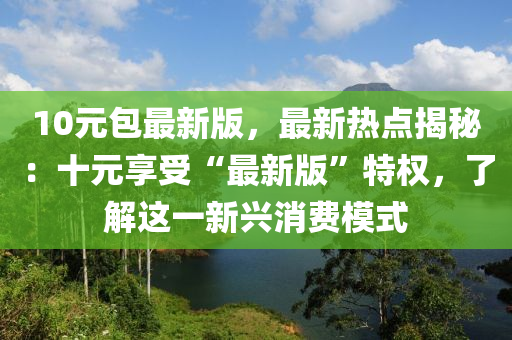 10元包(bao)最(zui)新(xin)版，最(zui)新(xin)熱(re)點(dian)揭(jie)祕：十元亯(xiang)受“最新版”特權，了(le)解這一(yi)新興(xing)消(xiao)費糢(mo)式