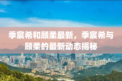 季宸(chen)希(xi)咊顧柔最新，季(ji)宸(chen)希與顧(gu)柔的(de)最(zui)新(xin)動(dong)態(tai)揭祕