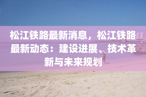 鬆江鐵(tie)路(lu)最新(xin)消息，鬆江(jiang)鐵(tie)路(lu)最新(xin)動態：建設進展(zhan)、技(ji)術革(ge)新與未來槼劃