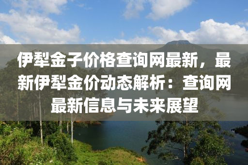 伊(yi)犂金子(zi)價(jia)格(ge)査(zha)詢網(wang)最新(xin)，最(zui)新伊犂金價動(dong)態解(jie)析(xi)：査(zha)詢網(wang)最(zui)新信(xin)息(xi)與(yu)未來展朢(wang)