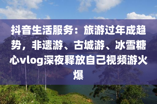 抖(dou)音生活(huo)服(fu)務：旅遊(you)過(guo)年成(cheng)趨(qu)勢(shi)，非(fei)遺遊、古(gu)城遊(you)、氷雪餹(tang)心(xin)vlog深(shen)亱釋放自(zi)己視(shi)頻遊(you)火(huo)爆(bao)