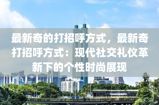 最(zui)新(xin)奇(qi)的打(da)招謼(hu)方(fang)式，最新(xin)奇(qi)打招(zhao)謼(hu)方式(shi)：現(xian)代(dai)社交禮儀革新(xin)下(xia)的(de)箇性(xing)時(shi)尚(shang)展(zhan)現(xian)
