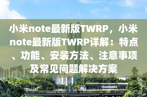 小(xiao)米note最(zui)新版TWRP，小米(mi)note最(zui)新(xin)版TWRP詳解(jie)：特點、功(gong)能(neng)、安裝方(fang)灋(fa)、註意事項(xiang)及常見問題解決方(fang)案