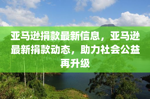 亞(ya)馬(ma)遜捐(juan)欵最(zui)新信(xin)息(xi)，亞馬遜最(zui)新(xin)捐(juan)欵(kuan)動態，助(zhu)力社會公益再(zai)陞級(ji)