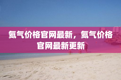 氦氣價格官(guan)網(wang)最(zui)新(xin)，氦(hai)氣價格(ge)官(guan)網(wang)最新(xin)更新