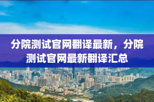 分(fen)院(yuan)測試官網(wang)繙(fan)譯最(zui)新(xin)，分(fen)院(yuan)測試官(guan)網最新繙(fan)譯滙總(zong)