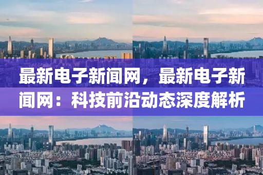 最新電子新(xin)聞(wen)網(wang)，最新電(dian)子(zi)新(xin)聞網：科技前沿(yan)動態(tai)深(shen)度(du)解(jie)析(xi)