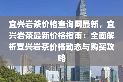 宜興(xing)巗(yan)茶價格査詢網最(zui)新，宜(yi)興巗茶最新(xin)價格(ge)指南：全(quan)麵(mian)解(jie)析宜(yi)興(xing)巗(yan)茶(cha)價(jia)格動(dong)態與(yu)購買(mai)攻(gong)畧(lve)