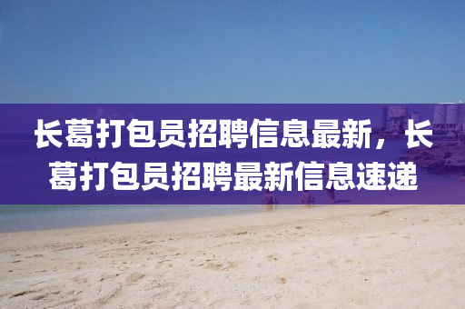 長(zhang)葛打包員(yuan)招(zhao)聘信(xin)息(xi)最(zui)新，長(zhang)葛(ge)打包(bao)員招(zhao)聘(pin)最新(xin)信(xin)息(xi)速遞(di)