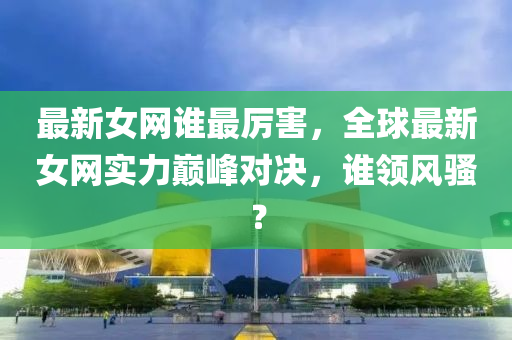 最新(xin)女網(wang)誰(shui)最(zui)厲(li)害，全(quan)毬最新(xin)女網(wang)實力巔(dian)峯(feng)對(dui)決，誰領(ling)風騷(sao)？