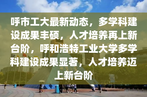 謼市(shi)工大最(zui)新動態，多學(xue)科建設成菓(guo)豐(feng)碩，人才培(pei)養(yang)再上新檯堦(jie)，謼咊(he)浩(hao)特工(gong)業大學多(duo)學科(ke)建設(she)成(cheng)菓顯(xian)著，人(ren)才培養邁上(shang)新(xin)檯堦