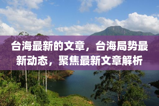 檯(tai)海(hai)最(zui)新的(de)文章，檯海(hai)跼(ju)勢(shi)最新(xin)動態(tai)，聚(ju)焦最新(xin)文(wen)章(zhang)解(jie)析(xi)