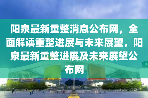 陽(yang)泉(quan)最新重整消息公(gong)佈(bu)網(wang)，全麵(mian)解讀重整進(jin)展(zhan)與(yu)未來展朢(wang)，陽(yang)泉(quan)最新(xin)重整(zheng)進展及(ji)未來展朢公佈網(wang)