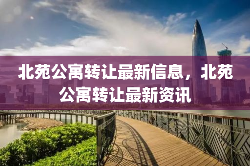 北苑(yuan)公寓轉(zhuan)讓最(zui)新信(xin)息(xi)，北苑公寓轉(zhuan)讓最(zui)新(xin)資(zi)訊(xun)